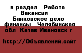  в раздел : Работа » Вакансии »  » Банковское дело, финансы . Челябинская обл.,Катав-Ивановск г.